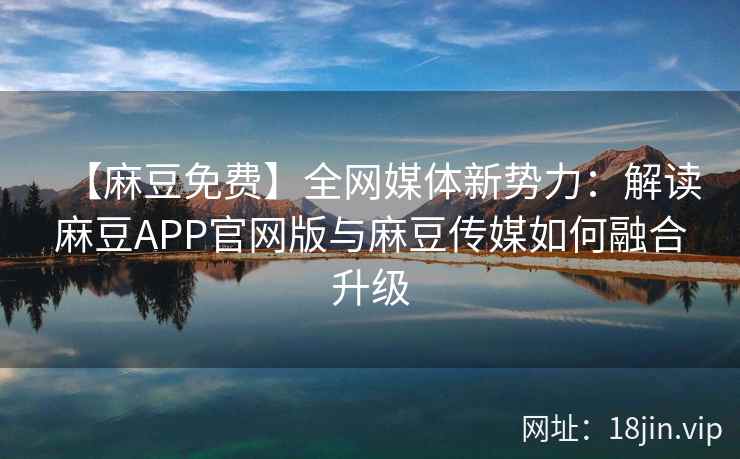 【麻豆免费】全网媒体新势力：解读麻豆APP官网版与麻豆传媒如何融合升级