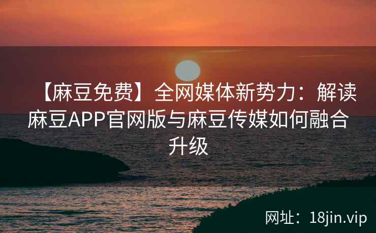 【麻豆免费】全网媒体新势力：解读麻豆APP官网版与麻豆传媒如何融合升级  第2张