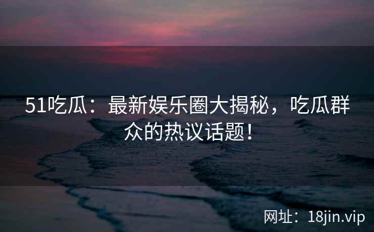 51吃瓜：最新娱乐圈大揭秘，吃瓜群众的热议话题！