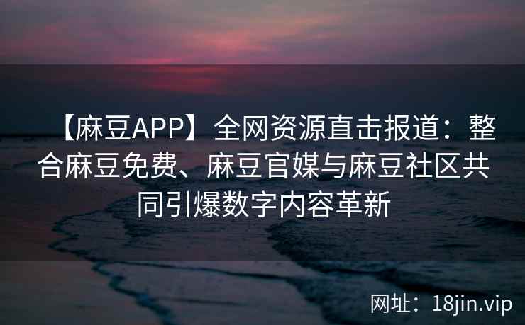 【麻豆APP】全网资源直击报道：整合麻豆免费、麻豆官媒与麻豆社区共同引爆数字内容革新