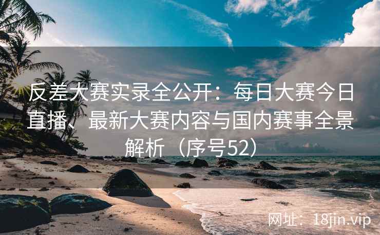 反差大赛实录全公开：每日大赛今日直播、最新大赛内容与国内赛事全景解析（序号52）