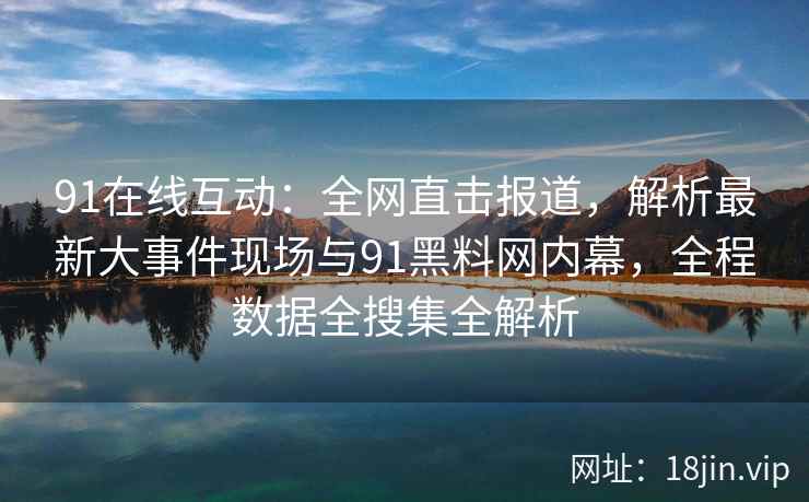 91在线互动：全网直击报道，解析最新大事件现场与91黑料网内幕，全程数据全搜集全解析