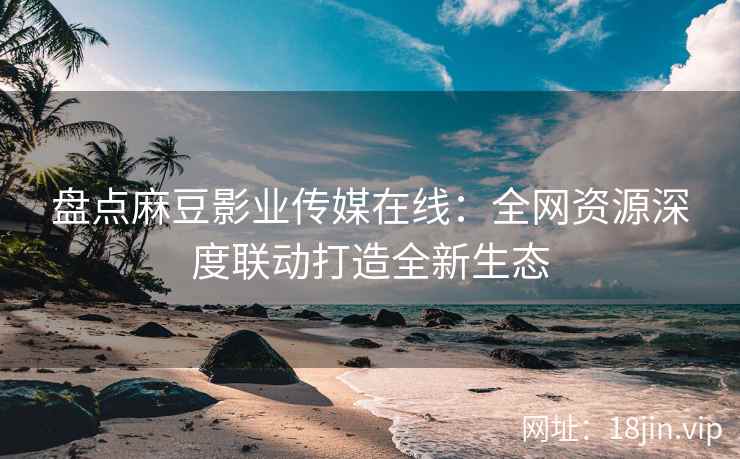 盘点麻豆影业传媒在线：全网资源深度联动打造全新生态