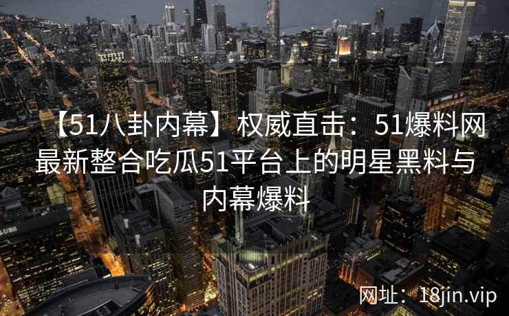 【51八卦内幕】权威直击：51爆料网最新整合吃瓜51平台上的明星黑料与内幕爆料