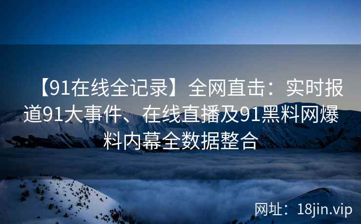 【91在线全记录】全网直击：实时报道91大事件、在线直播及91黑料网爆料内幕全数据整合