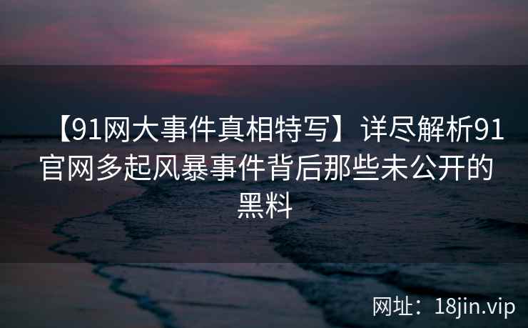 【91网大事件真相特写】详尽解析91官网多起风暴事件背后那些未公开的黑料