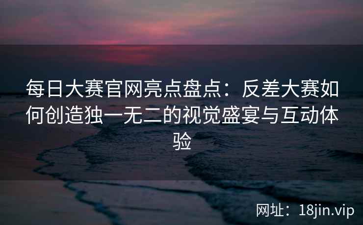 每日大赛官网亮点盘点：反差大赛如何创造独一无二的视觉盛宴与互动体验