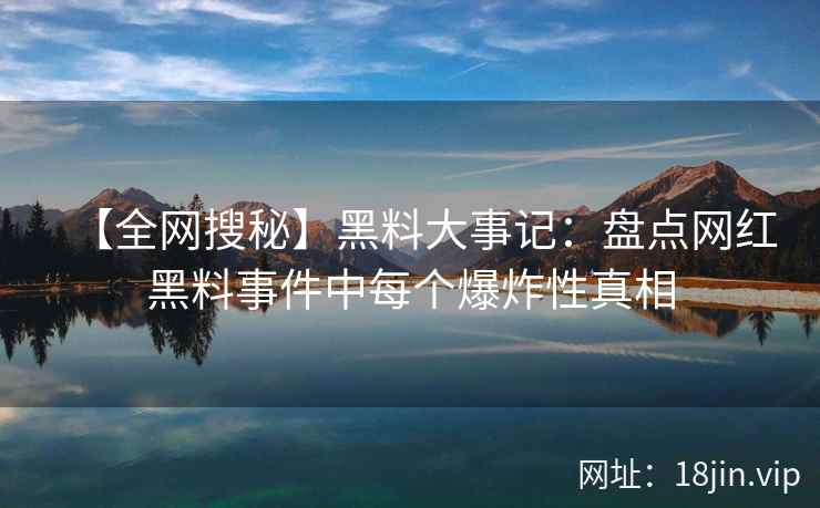 【全网搜秘】黑料大事记：盘点网红黑料事件中每个爆炸性真相  第2张