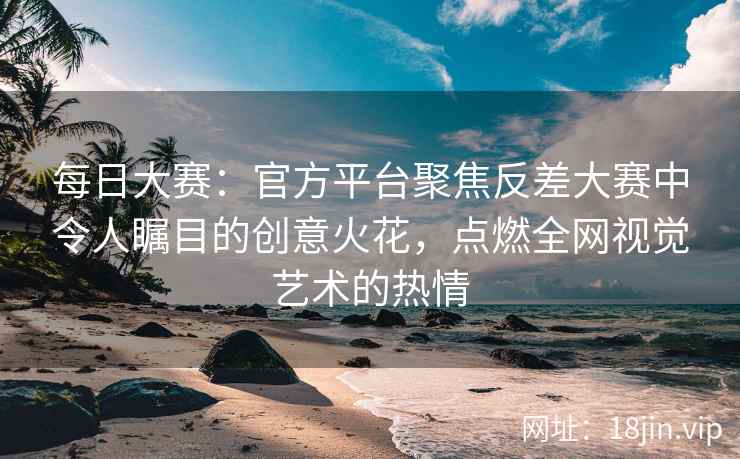 每日大赛：官方平台聚焦反差大赛中令人瞩目的创意火花，点燃全网视觉艺术的热情