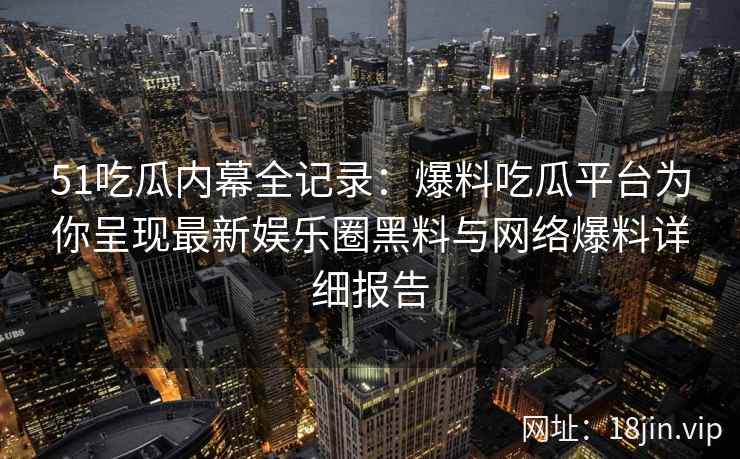51吃瓜内幕全记录：爆料吃瓜平台为你呈现最新娱乐圈黑料与网络爆料详细报告