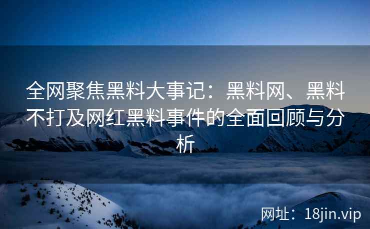 全网聚焦黑料大事记：黑料网、黑料不打及网红黑料事件的全面回顾与分析