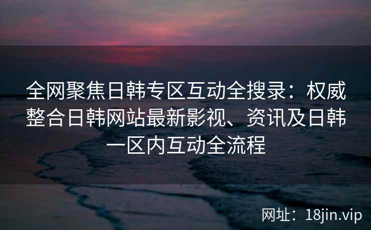 全网聚焦日韩专区互动全搜录:权威整合日韩网站最新影视、资讯及日韩一区内互动全流程 第2张 全网聚焦日韩专区互动全搜录:权威整合日韩网站最新影视、资讯及日韩一区内互动全流程 第2张
