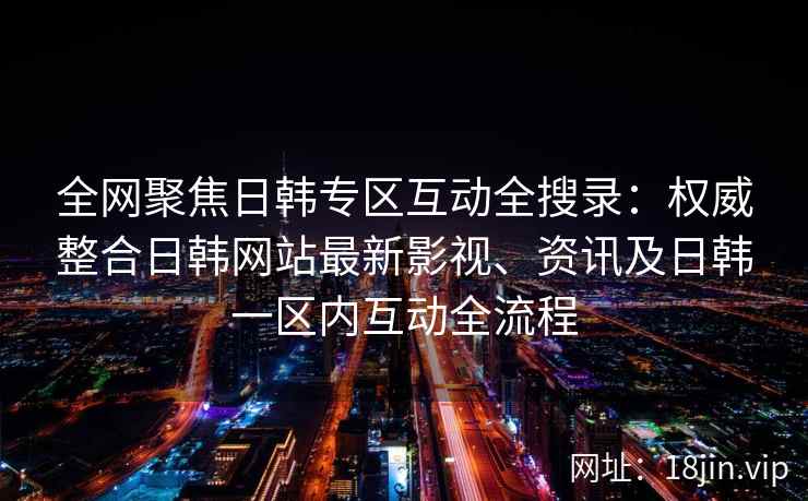 全网聚焦日韩专区互动全搜录：权威整合日韩网站最新影视、资讯及日韩一区内互动全流程
