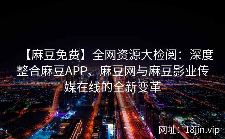 【麻豆免费】全网资源大检阅：深度整合麻豆APP、麻豆网与麻豆影业传媒在线的全新变革