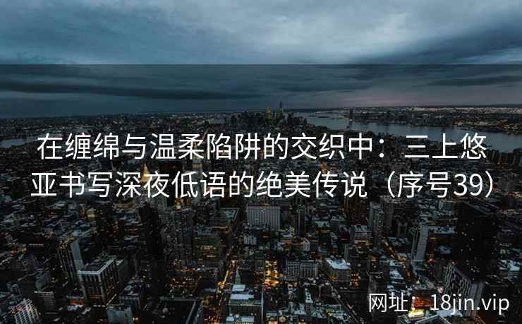 在缠绵与温柔陷阱的交织中：三上悠亚书写深夜低语的绝美传说（序号39）