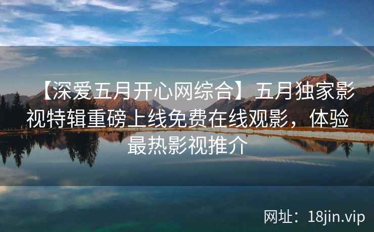 【深爱五月开心网综合】五月独家影视特辑重磅上线免费在线观影，体验最热影视推介  第2张