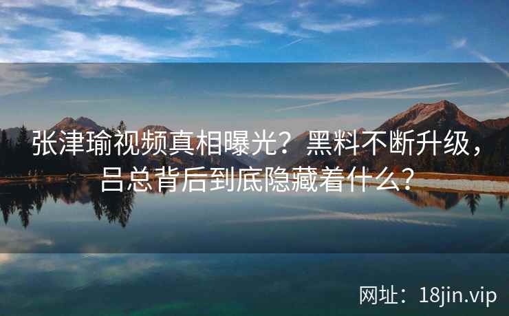 张津瑜视频真相曝光？黑料不断升级，吕总背后到底隐藏着什么？  第2张