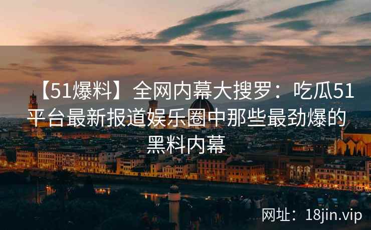 【51爆料】全网内幕大搜罗：吃瓜51平台最新报道娱乐圈中那些最劲爆的黑料内幕  第2张