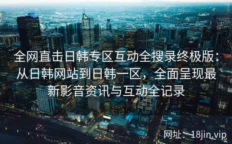 全网直击日韩专区互动全搜录终极版：从日韩网站到日韩一区，全面呈现最新影音资讯与互动全记录
