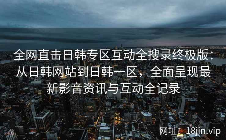 全网直击日韩专区互动全搜录终极版：从日韩网站到日韩一区，全面呈现最新影音资讯与互动全记录  第2张