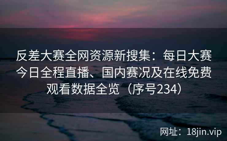 反差大赛全网资源新搜集：每日大赛今日全程直播、国内赛况及在线免费观看数据全览（序号234）