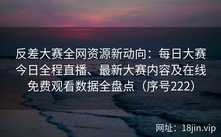 反差大赛全网资源新动向：每日大赛今日全程直播、最新大赛内容及在线免费观看数据全盘点（序号222）  第2张
