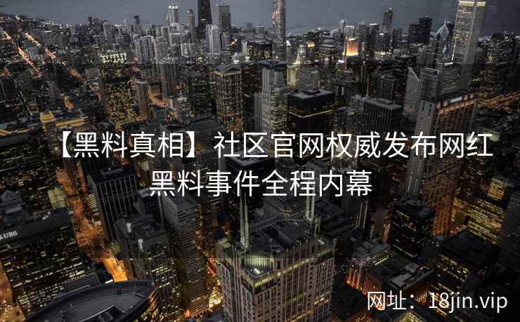 【黑料真相】社区官网权威发布网红黑料事件全程内幕