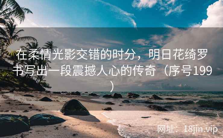 在柔情光影交错的时分，明日花绮罗书写出一段震撼人心的传奇（序号199）