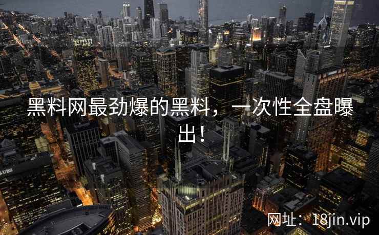 黑料网最劲爆的黑料，一次性全盘曝出！